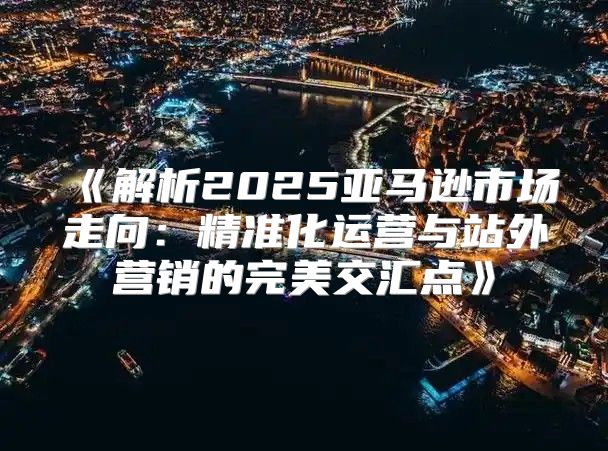 解析2025亚马逊市场走向：精准化运营与站外营销的完美交汇点
