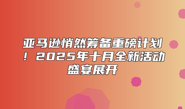 亚马逊悄然筹备重磅计划！2025年十月全新活动盛宴展开
