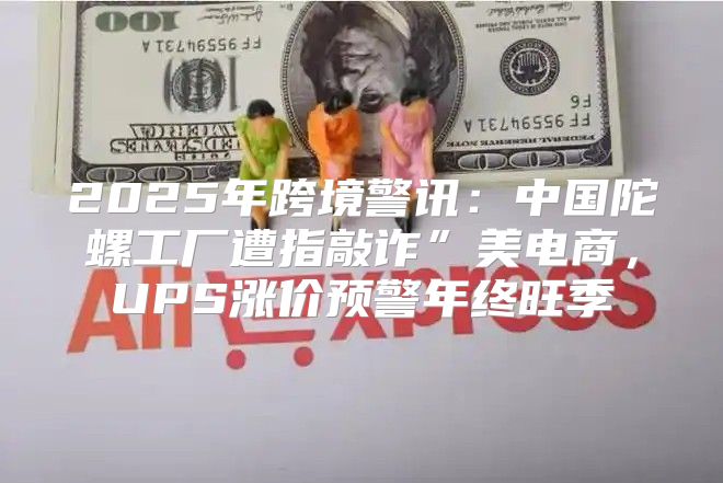2025年跨境警讯：中国陀螺工厂遭指敲诈”美电商，UPS涨价预警年终旺季