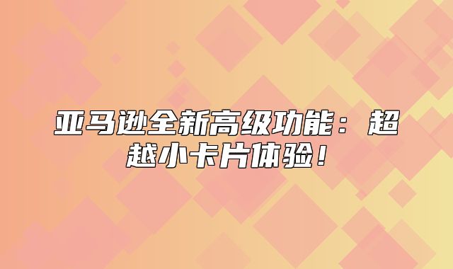 亚马逊全新高级功能：超越小卡片体验！