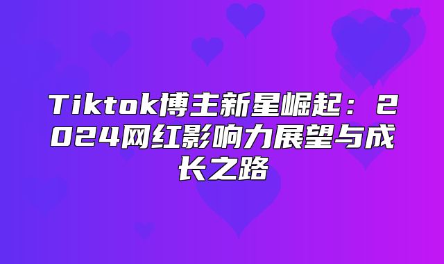 Tiktok博主新星崛起：2025网红影响力展望与成长之路