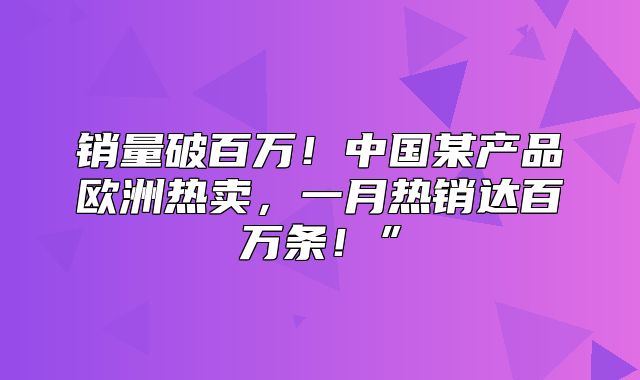 销量破百万！中国某产品欧洲热卖，一月热销达百万条！”