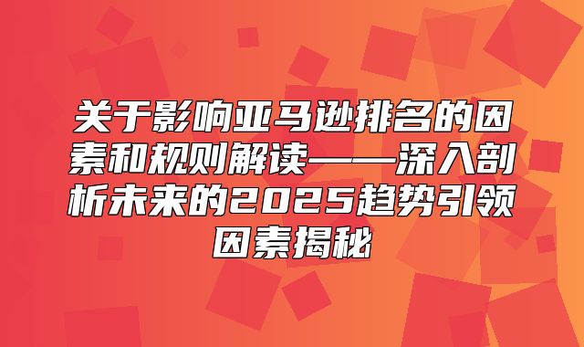 关于影响亚马逊排名的因素和规则解读——深入剖析未来的2025趋势引领因素揭秘