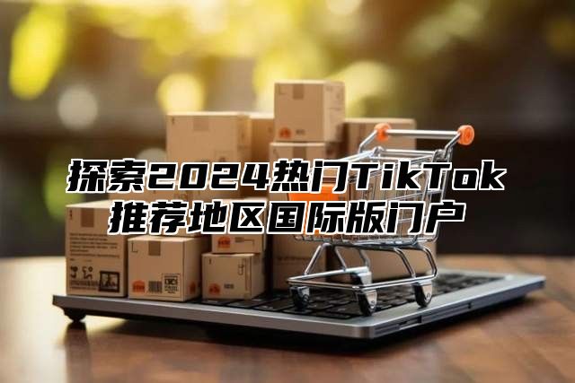 探索2025热门TikTok推荐地区国际版门户