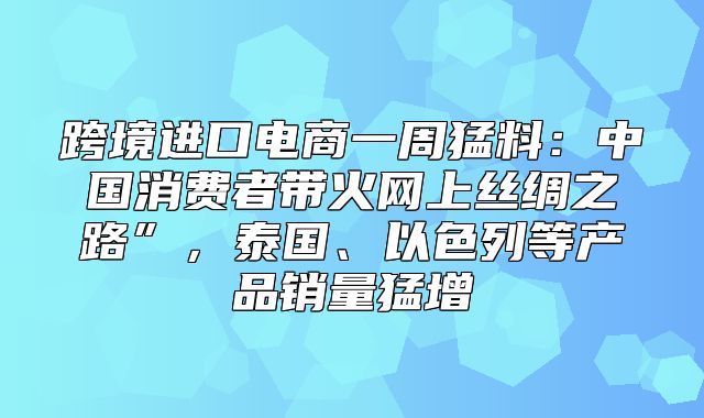 跨境进口电商一周猛料：中国消费者带火网上丝绸之路”，泰国、以色列等产品销量猛增