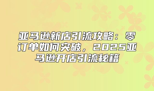 亚马逊新店引流攻略：零订单如何突破，2025亚马逊开店引流秘籍