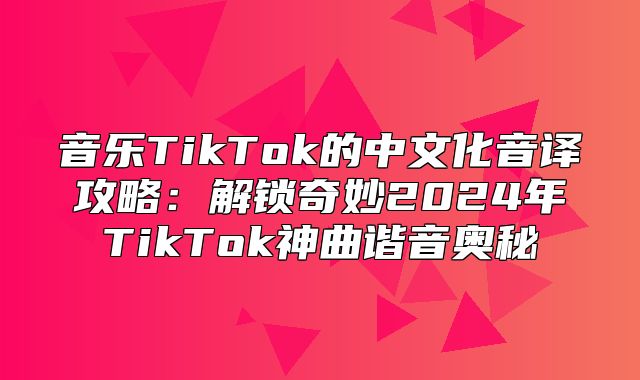 音乐TikTok的中文化音译攻略：解锁奇妙2025年TikTok神曲谐音奥秘