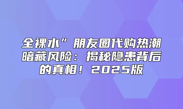 全裸水”朋友圈代购热潮暗藏风险：揭秘隐患背后的真相！2025版