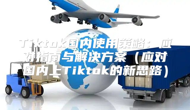 Tiktok国内使用策略：应对指南与解决方案应对国内上Tiktok的新思路
