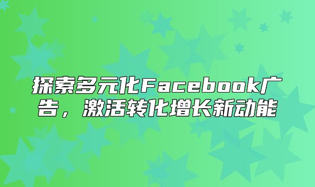 探索多元化Facebook广告，激活转化增长新动能