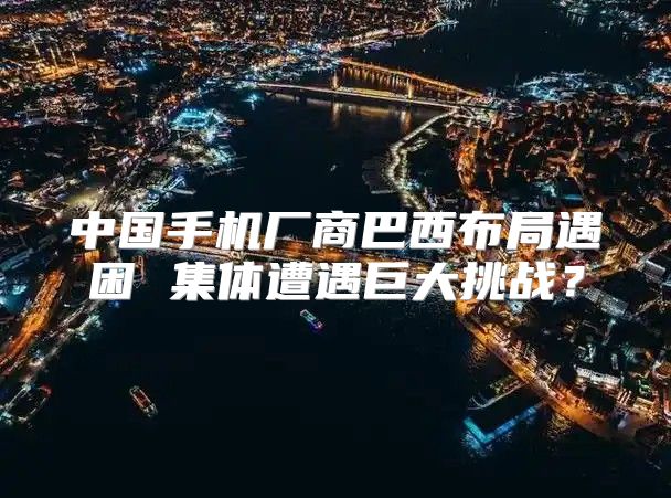 中国手机厂商巴西布局遇困 集体遭遇巨大挑战？