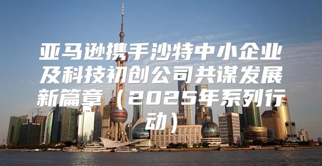 亚马逊携手沙特中小企业及科技初创公司共谋发展新篇章2025年系列行动