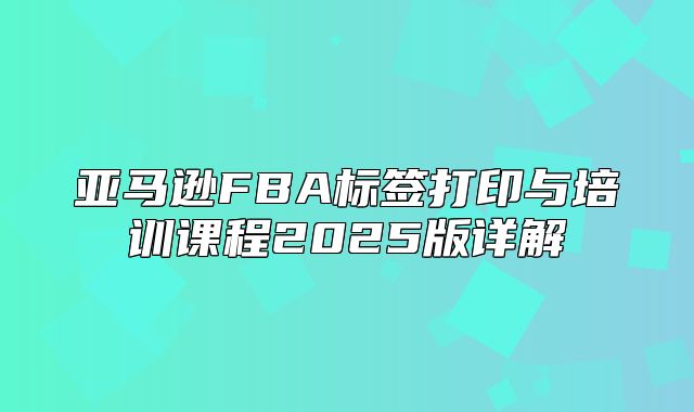 亚马逊FBA标签打印与培训课程2025版详解