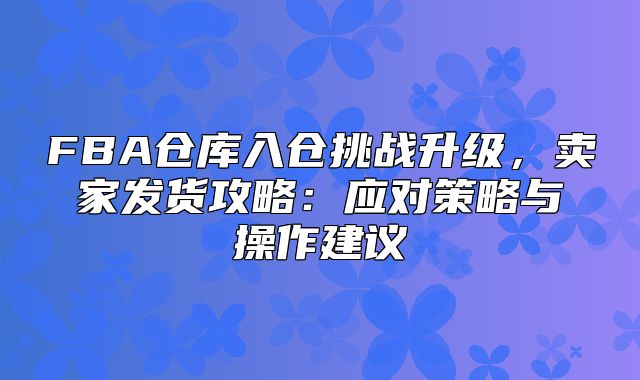 FBA仓库入仓挑战升级，卖家发货攻略：应对策略与操作建议