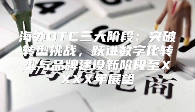 海外DTC三大阶段：突破转型挑战，跃进数字化转型与品牌建设新阶段至XXXX年展望