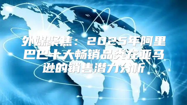外媒聚焦：2025年阿里巴巴十大畅销品类在亚马逊的销售潜力分析