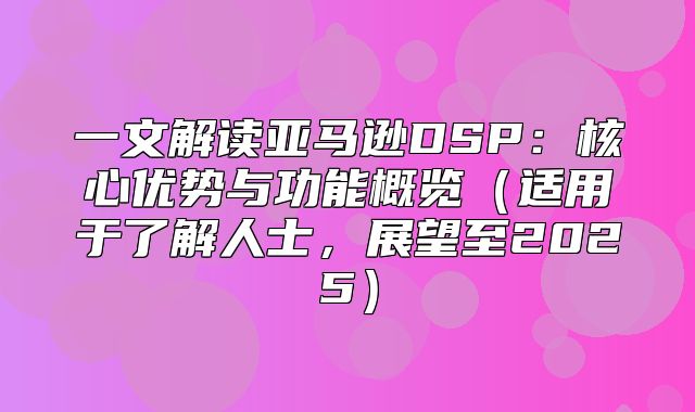 一文解读亚马逊DSP：核心优势与功能概览适用于了解人士，展望至2025