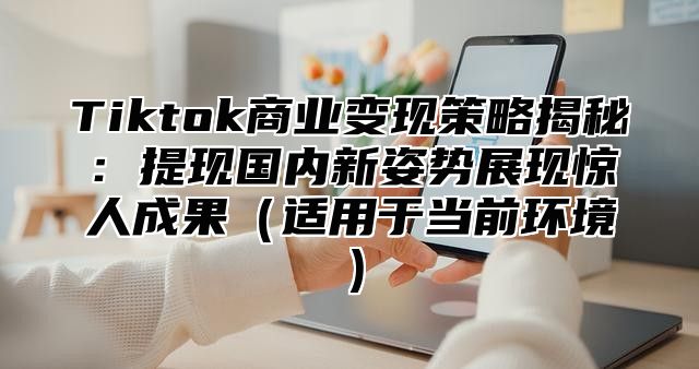 Tiktok商业变现策略揭秘：提现国内新姿势展现惊人成果适用于当前环境