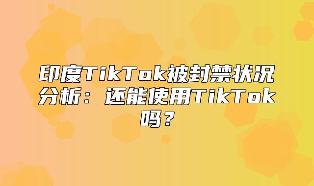 印度TikTok被封禁状况分析：还能使用TikTok吗？