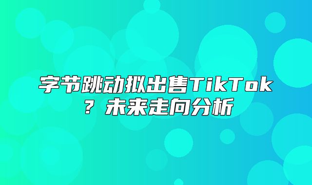 字节跳动拟出售TikTok？未来走向分析