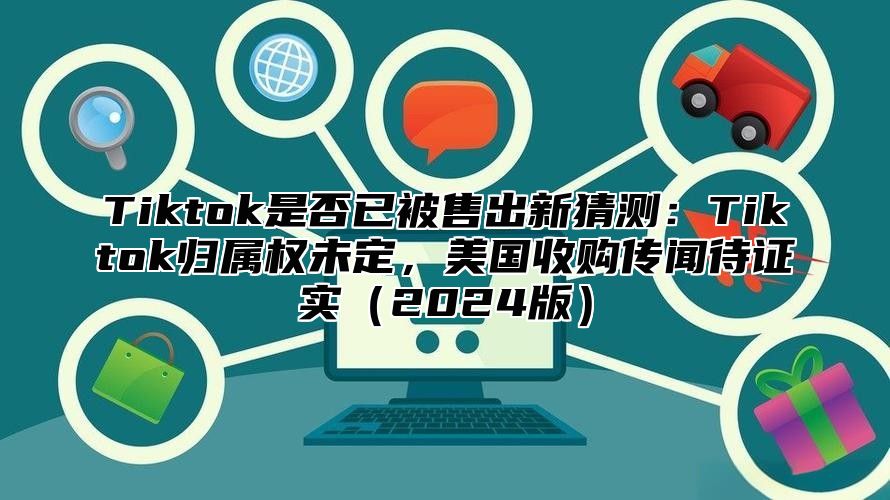 Tiktok是否已被售出新猜测：Tiktok归属权未定，美国收购传闻待证实2025版