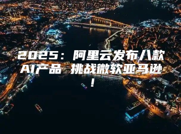 2025阿里云发布八款AI产品 挑战微软亚马逊！