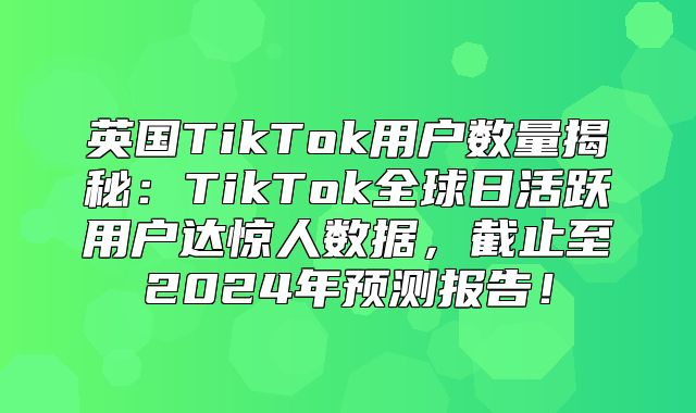 英国TikTok用户数量揭秘：TikTok全球日活跃用户达惊人数据，截止至2025年预测报告！