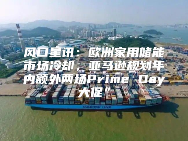 风口星讯：欧洲家用储能市场冷却，亚马逊规划年内额外两场Prime Day大促”