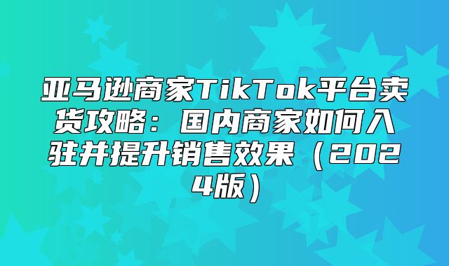 亚马逊商家TikTok平台卖货攻略：国内商家如何入驻并提升销售效果2025版