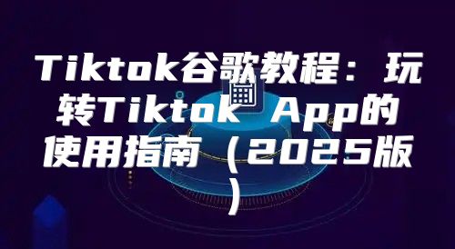 Tiktok谷歌教程：玩转Tiktok App的使用指南2025版