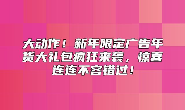 大动作！新年限定广告年货大礼包疯狂来袭，惊喜连连不容错过！