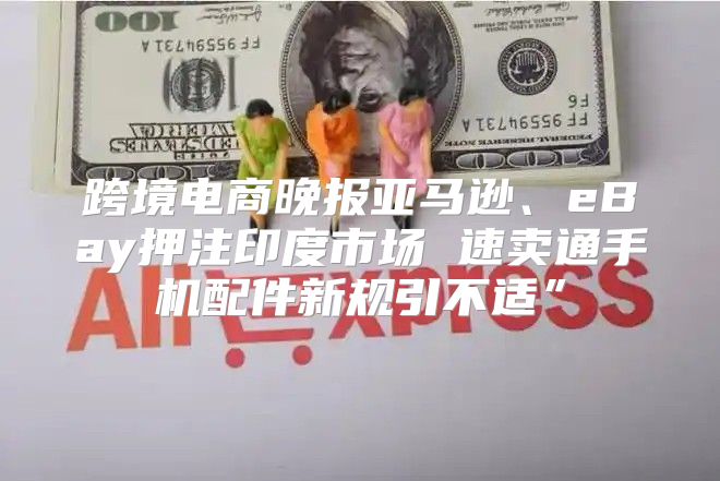 跨境电商晚报亚马逊、eBay押注印度市场 速卖通手机配件新规引不适”