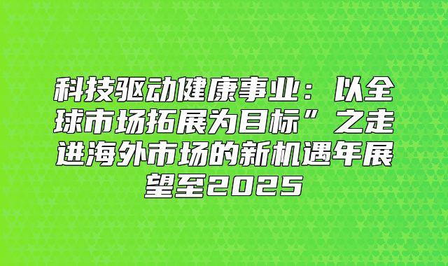 科技驱动健康事业：以全球市场拓展为目标”之走进海外市场的新机遇年展望至2025