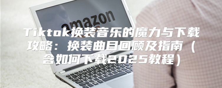 Tiktok换装音乐的魔力与下载攻略：换装曲目回顾及指南含如何下载2025教程