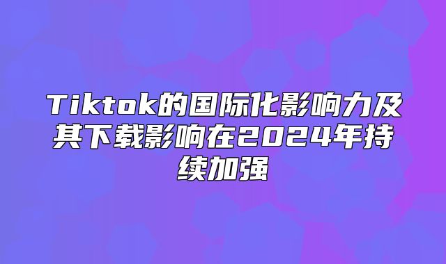 Tiktok的国际化影响力及其下载影响在2025年持续加强