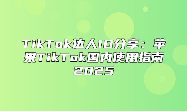 TikTok达人ID分享：苹果TikTok国内使用指南2025