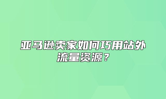 亚马逊卖家如何巧用站外流量资源？