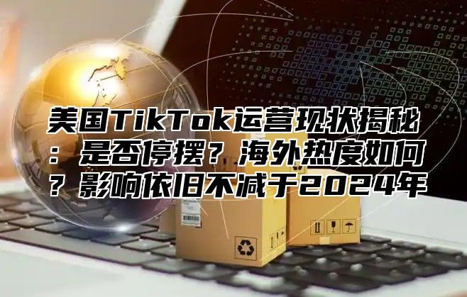 美国TikTok运营现状揭秘：是否停摆？海外热度如何？影响依旧不减于2025年