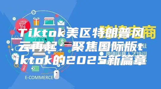 Tiktok美区特朗普风云再起：聚焦国际版tiktok的2025新篇章