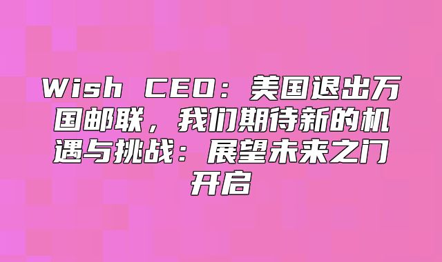 Wish CEO：美国退出万国邮联，我们期待新的机遇与挑战：展望未来之门开启