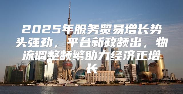 2025年服务贸易增长势头强劲，平台新政频出，物流调整频繁助力经济正增长