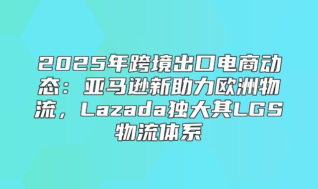 2025年跨境出口电商动态：亚马逊新助力欧洲物流，Lazada独大其LGS物流体系
