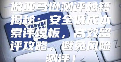 做亚马逊测评秘籍揭秘：安全低成本索评模板，高效留评攻略，避免风险测评！