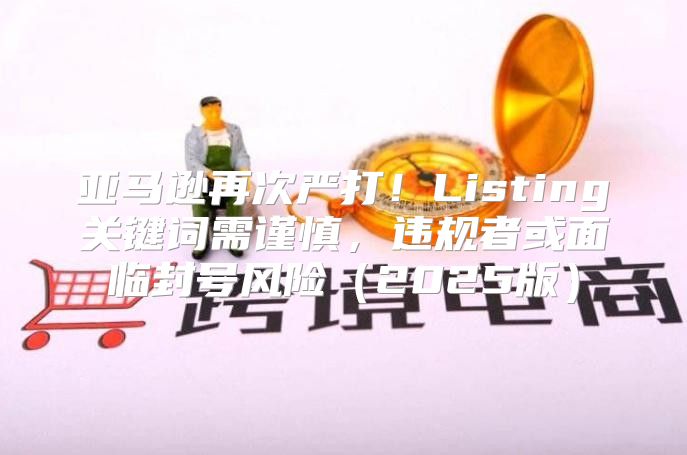 亚马逊再次严打！Listing关键词需谨慎，违规者或面临封号风险2025版