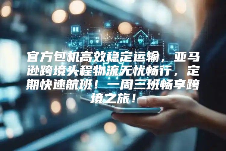 官方包机高效稳定运输，亚马逊跨境头程物流无忧畅行，定期快速航班！一周三班畅享跨境之旅！