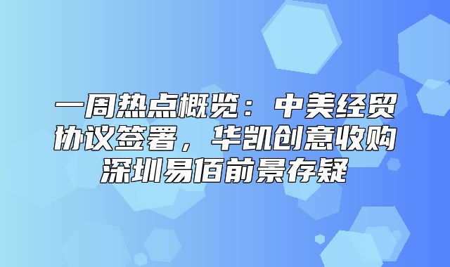 一周热点概览：中美经贸协议签署，华凯创意收购深圳易佰前景存疑