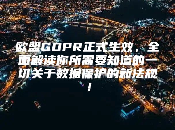 欧盟GDPR正式生效，全面解读你所需要知道的一切关于数据保护的新法规！