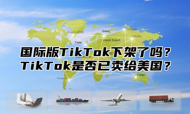 国际版TikTok下架了吗？TikTok是否已卖给美国？