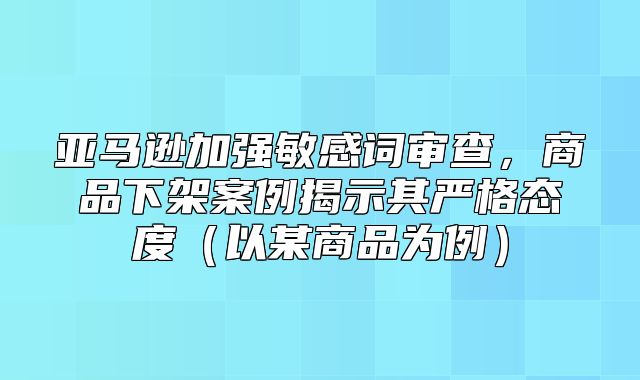 亚马逊加强敏感词审查，商品下架案例揭示其严格态度以某商品为例