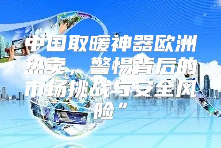 中国取暖神器欧洲热卖，警惕背后的市场挑战与安全风险”